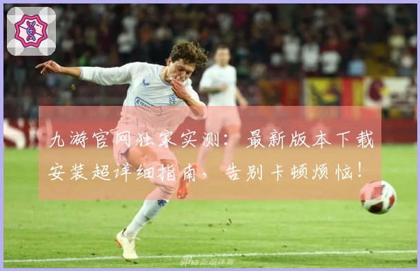 九游官网独家实测：最新版本下载安装超详细指南，告别卡顿烦恼！