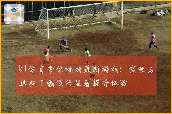 k1体育带你畅游最新游戏：实测后这些下载技巧显著提升体验