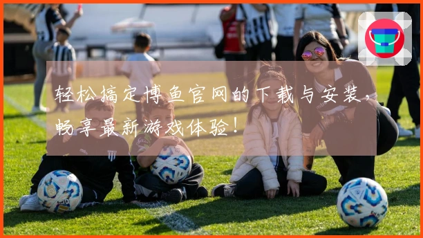 轻松搞定博鱼官网的下载与安装，畅享最新游戏体验！