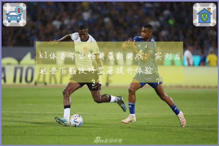 k1体育带你畅游最新游戏：实测后这些下载技巧显著提升体验