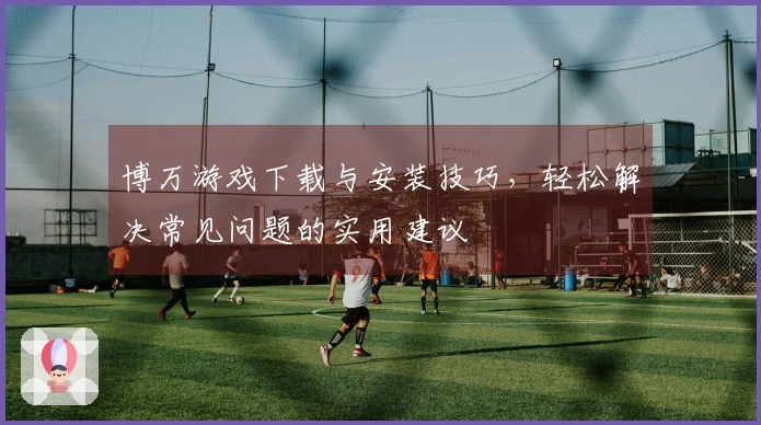 博万游戏下载与安装技巧，轻松解决常见问题的实用建议